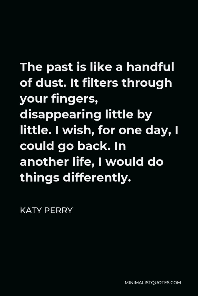 Katy Perry Quote - The past is like a handful of dust. It filters through your fingers, disappearing little by little. I wish, for one day, I could go back. In another life, I would do things differently.