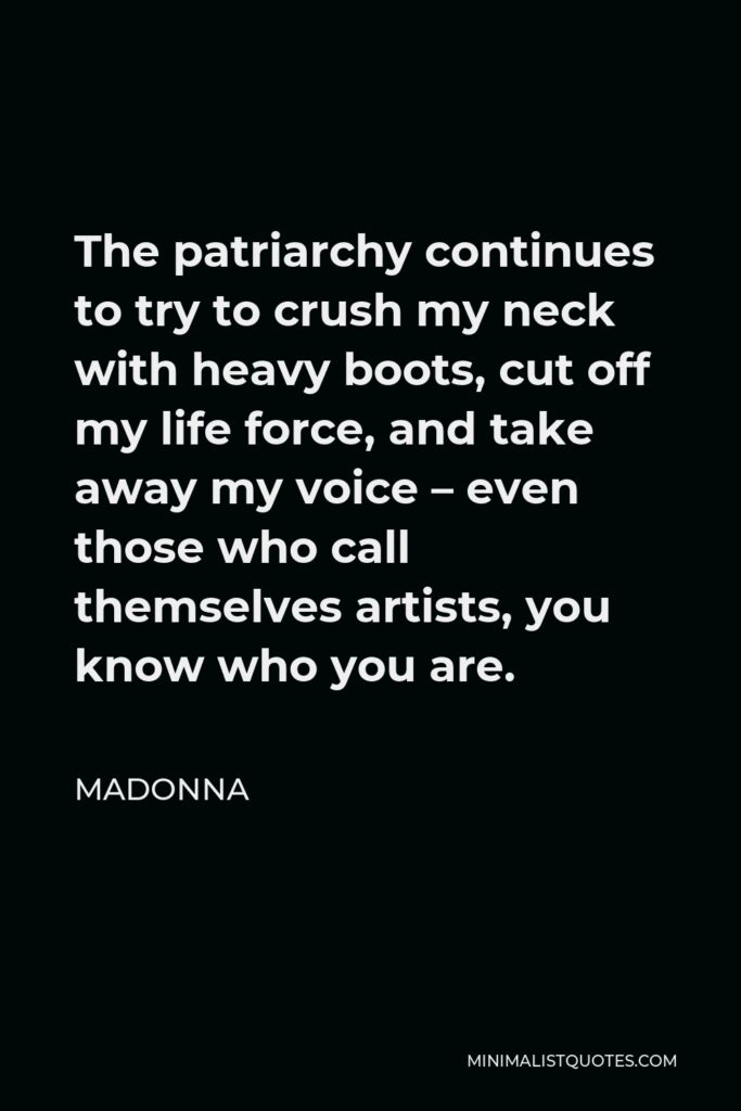 Madonna Quote - The patriarchy continues to try to crush my neck with heavy boots, cut off my life force, and take away my voice – even those who call themselves artists, you know who you are.