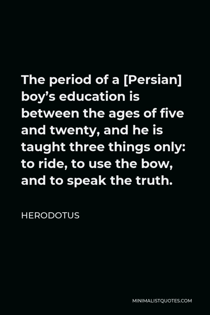 Herodotus Quote - The period of a [Persian] boy’s education is between the ages of five and twenty, and he is taught three things only: to ride, to use the bow, and to speak the truth.