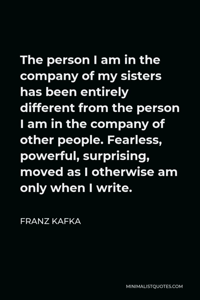 Franz Kafka Quote - The person I am in the company of my sisters has been entirely different from the person I am in the company of other people. Fearless, powerful, surprising, moved as I otherwise am only when I write.