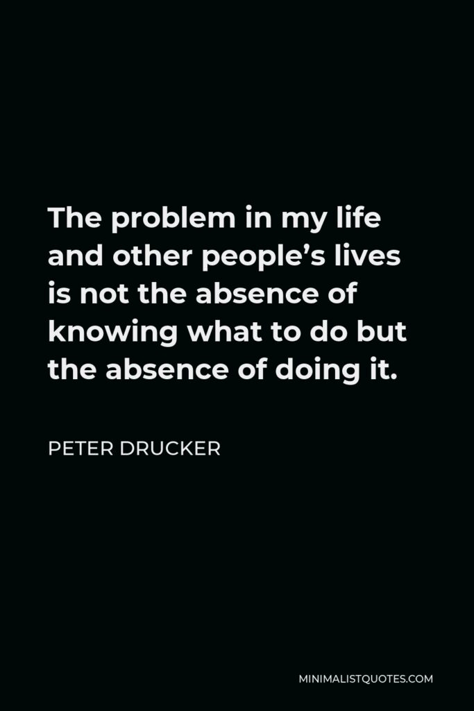 Peter Drucker Quote - The problem in my life and other people’s lives is not the absence of knowing what to do but the absence of doing it.