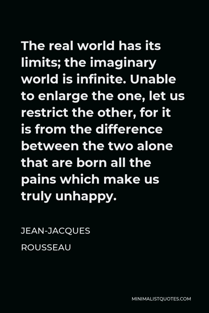 Jean-Jacques Rousseau Quote - The real world has its limits; the imaginary world is infinite. Unable to enlarge the one, let us restrict the other, for it is from the difference between the two alone that are born all the pains which make us truly unhappy.