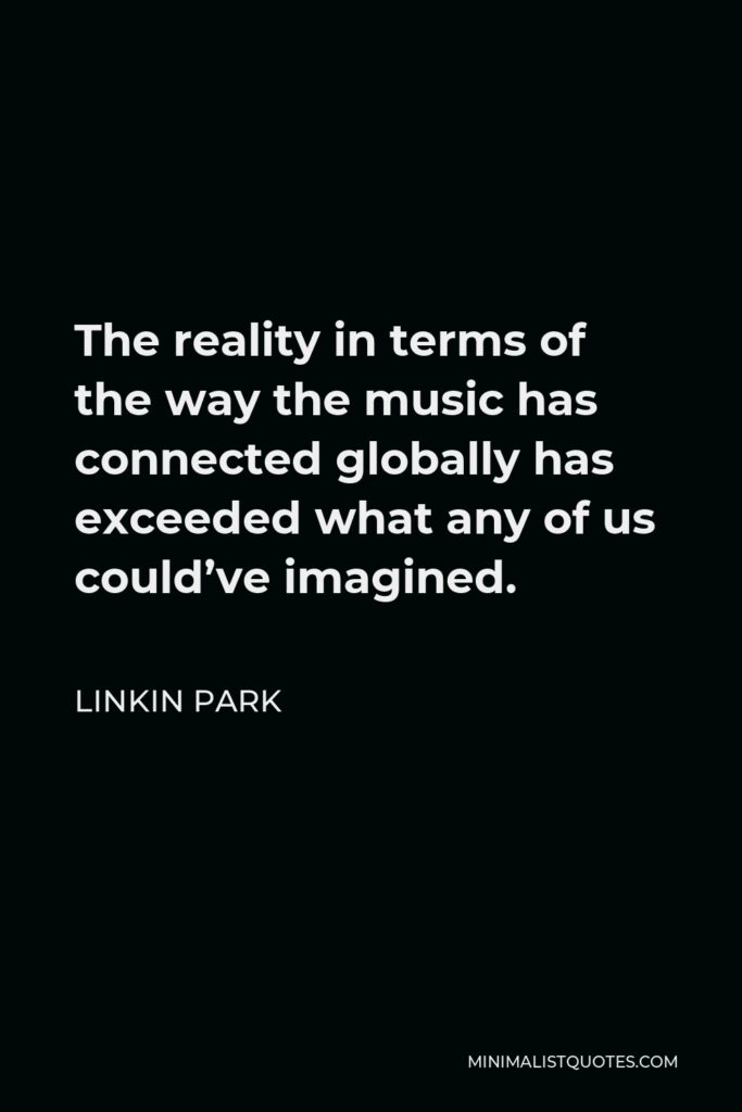 Linkin Park Quote - The reality in terms of the way the music has connected globally has exceeded what any of us could’ve imagined.