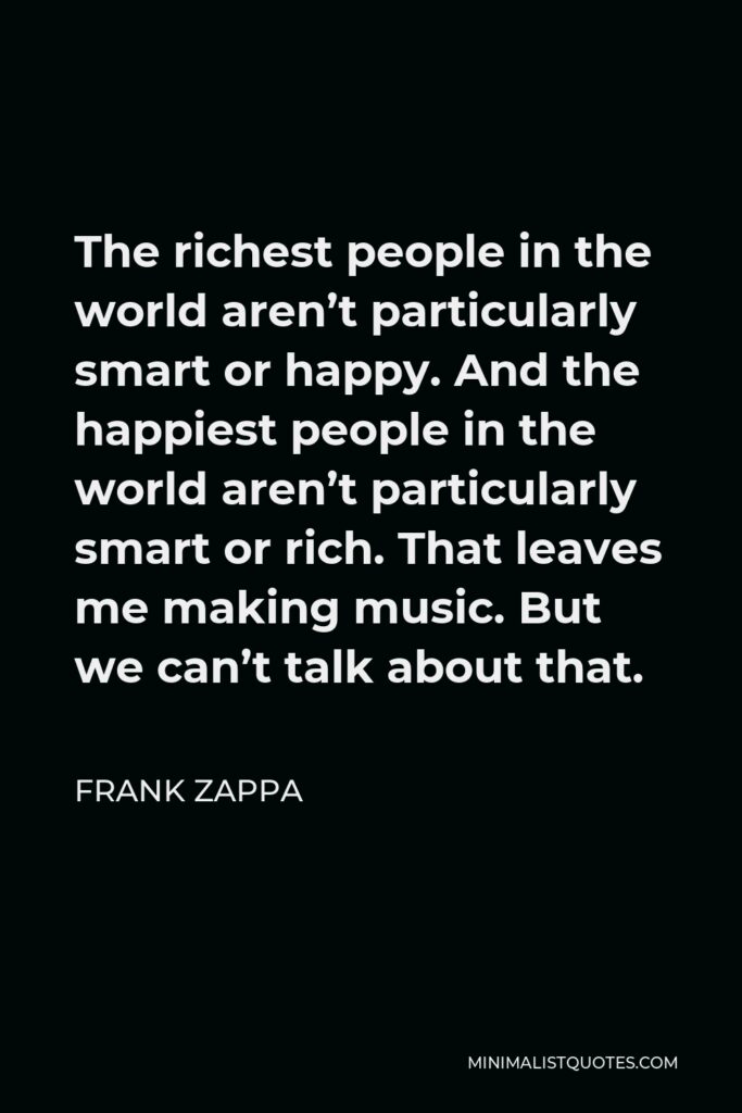 Frank Zappa Quote - The richest people in the world aren’t particularly smart or happy. And the happiest people in the world aren’t particularly smart or rich. That leaves me making music. But we can’t talk about that.