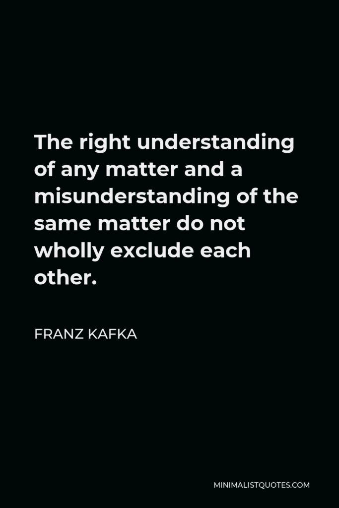 Franz Kafka Quote - The right understanding of any matter and a misunderstanding of the same matter do not wholly exclude each other.
