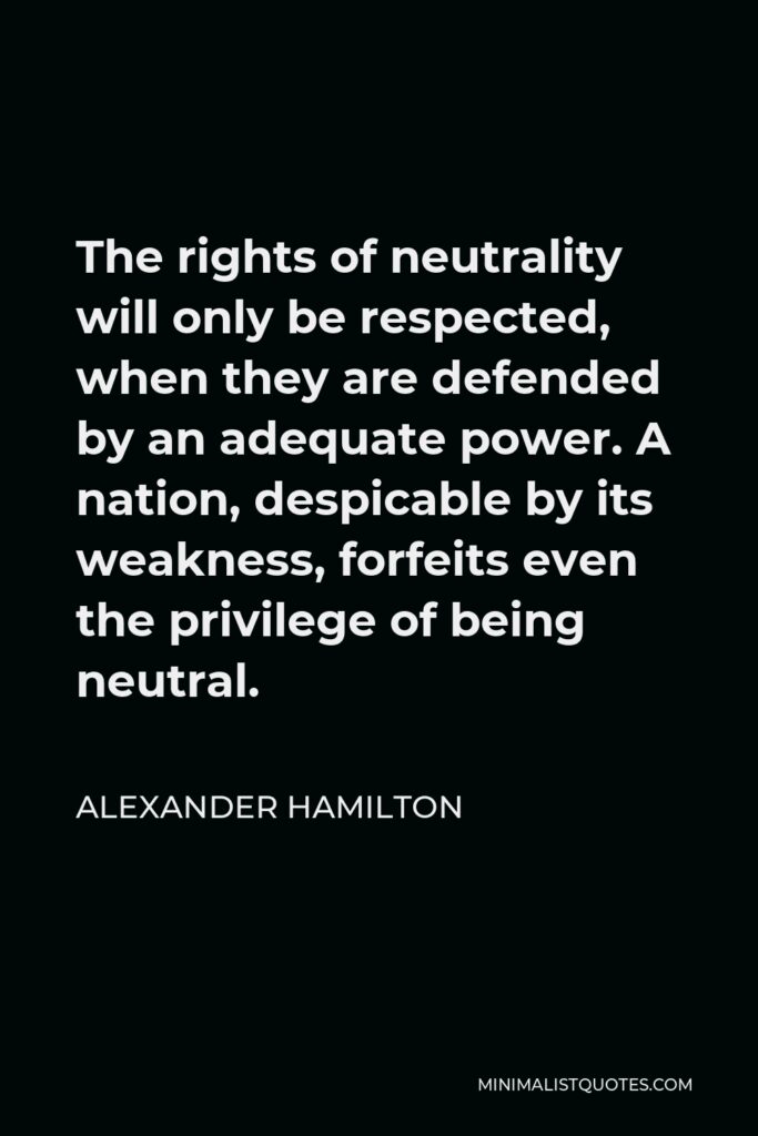 Alexander Hamilton Quote - The rights of neutrality will only be respected, when they are defended by an adequate power. A nation, despicable by its weakness, forfeits even the privilege of being neutral.
