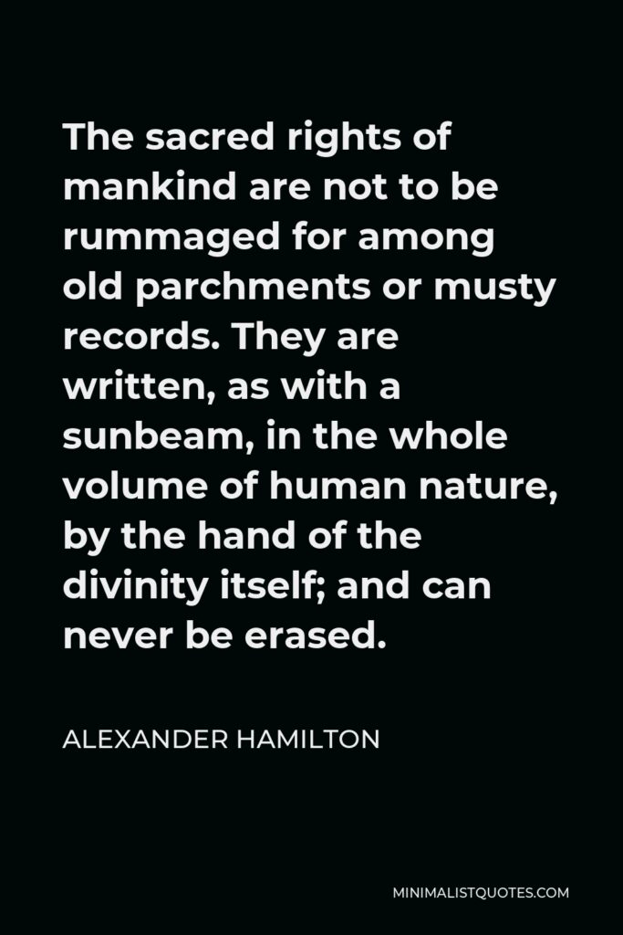 Alexander Hamilton Quote - The sacred rights of mankind are not to be rummaged for among old parchments or musty records. They are written, as with a sunbeam, in the whole volume of human nature, by the hand of the divinity itself; and can never be erased.
