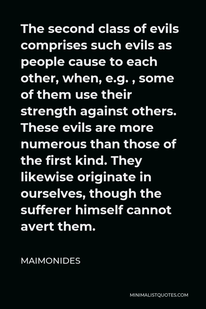Maimonides Quote - The second class of evils comprises such evils as people cause to each other, when, e.g. , some of them use their strength against others. These evils are more numerous than those of the first kind. They likewise originate in ourselves, though the sufferer himself cannot avert them.