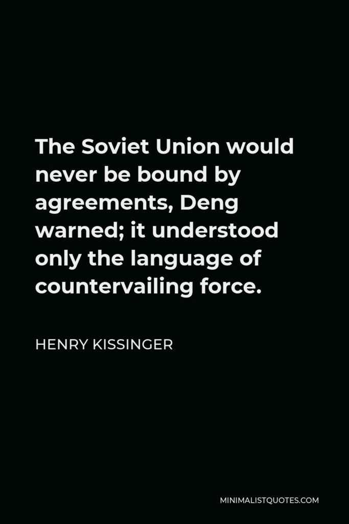 Henry Kissinger Quote - The Soviet Union would never be bound by agreements, Deng warned; it understood only the language of countervailing force.