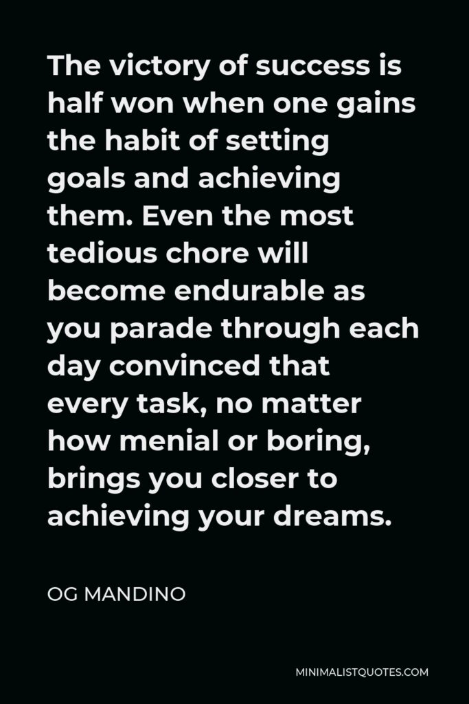 Og Mandino Quote - The victory of success is half won when one gains the habit of setting goals and achieving them. Even the most tedious chore will become endurable as you parade through each day convinced that every task, no matter how menial or boring, brings you closer to achieving your dreams.