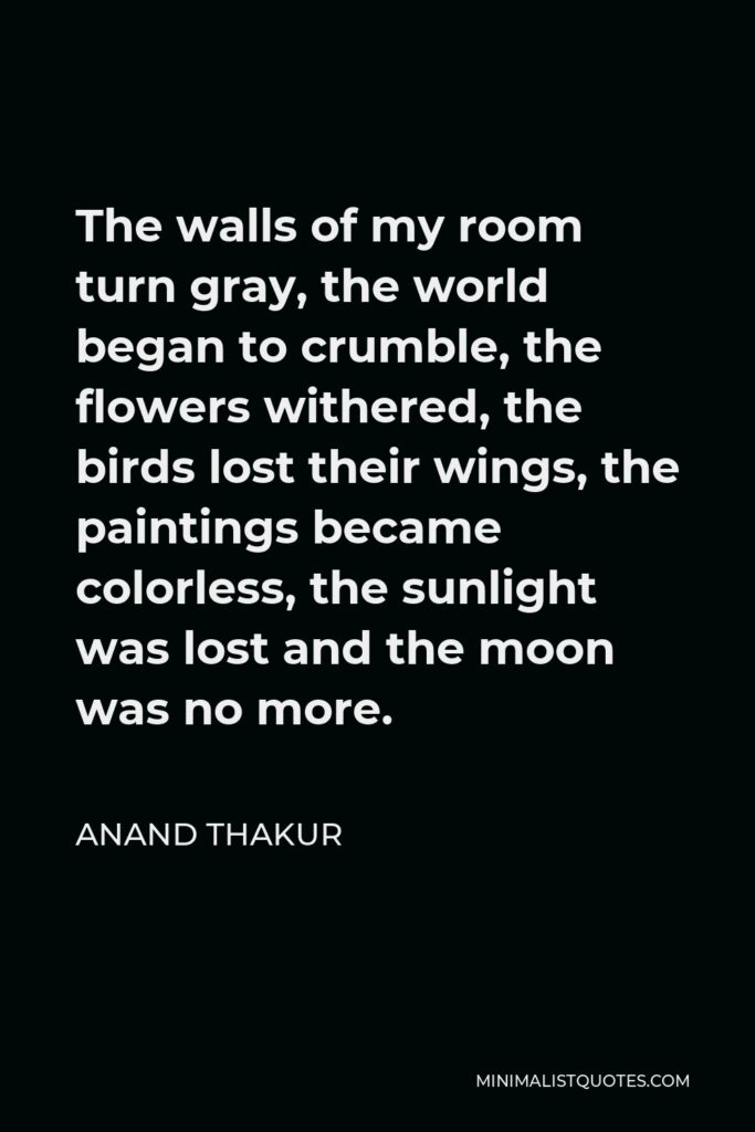Anand Thakur Quote - The walls of my room turn gray, the world began to crumble, the flowers withered, the birds lost their wings, the paintings became colorless, the sunlight was lost and the moon was no more.