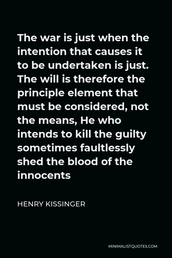 Henry Kissinger Quote - The war is just when the intention that causes it to be undertaken is just. The will is therefore the principle element that must be considered, not the means, He who intends to kill the guilty sometimes faultlessly shed the blood of the innocents