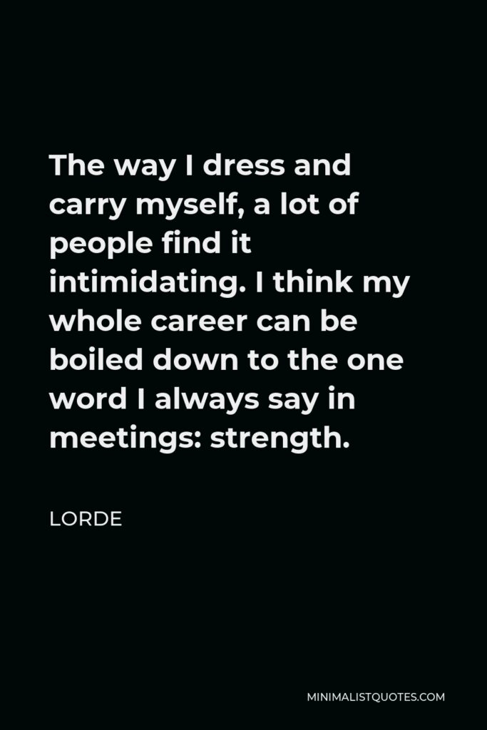 Lorde Quote - The way I dress and carry myself, a lot of people find it intimidating. I think my whole career can be boiled down to the one word I always say in meetings: strength.