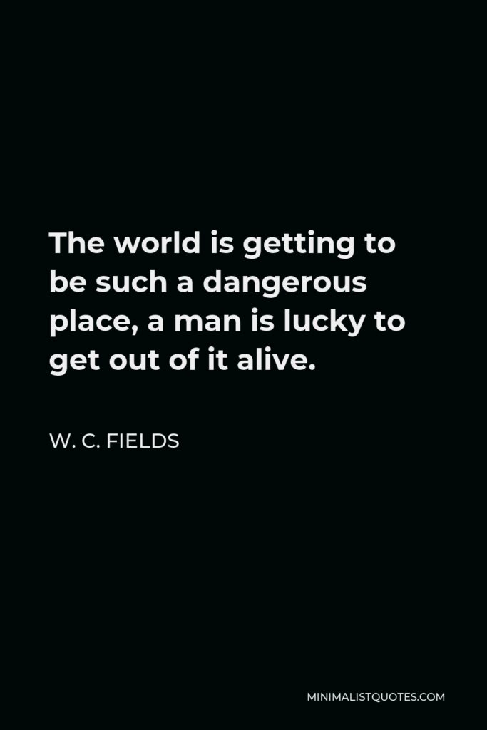 W. C. Fields Quote - The world is getting to be such a dangerous place, a man is lucky to get out of it alive.
