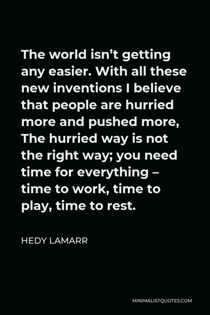 Hedy Lamarr Quote - The world isn’t getting any easier. With all these new inventions I believe that people are hurried more and pushed more, The hurried way is not the right way; you need time for everything – time to work, time to play, time to rest.