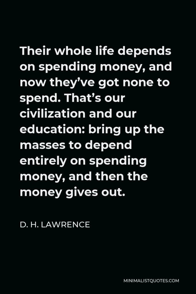 D. H. Lawrence Quote - Their whole life depends on spending money, and now they’ve got none to spend. That’s our civilization and our education: bring up the masses to depend entirely on spending money, and then the money gives out.