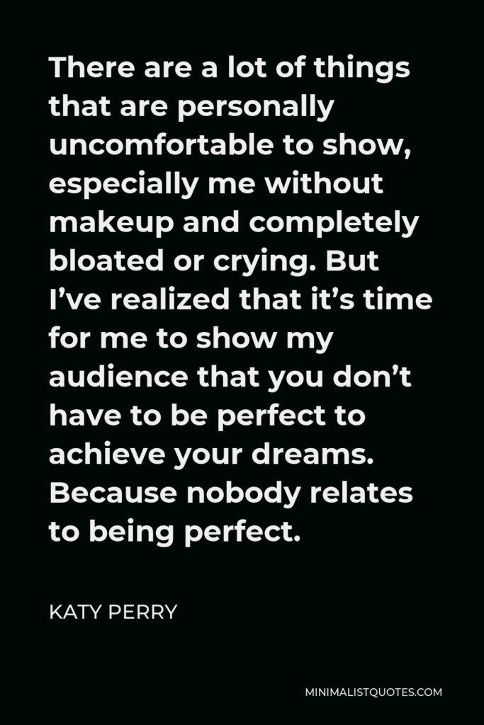Katy Perry Quote - There are a lot of things that are personally uncomfortable to show, especially me without makeup and completely bloated or crying. But I’ve realized that it’s time for me to show my audience that you don’t have to be perfect to achieve your dreams. Because nobody relates to being perfect.