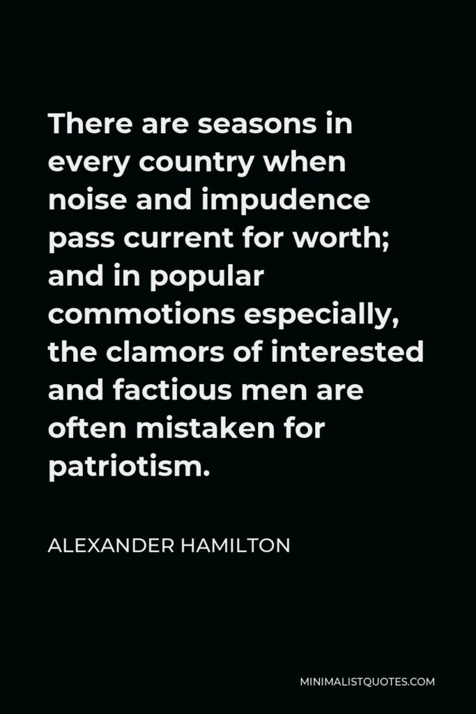 Alexander Hamilton Quote - There are seasons in every country when noise and impudence pass current for worth; and in popular commotions especially, the clamors of interested and factious men are often mistaken for patriotism.