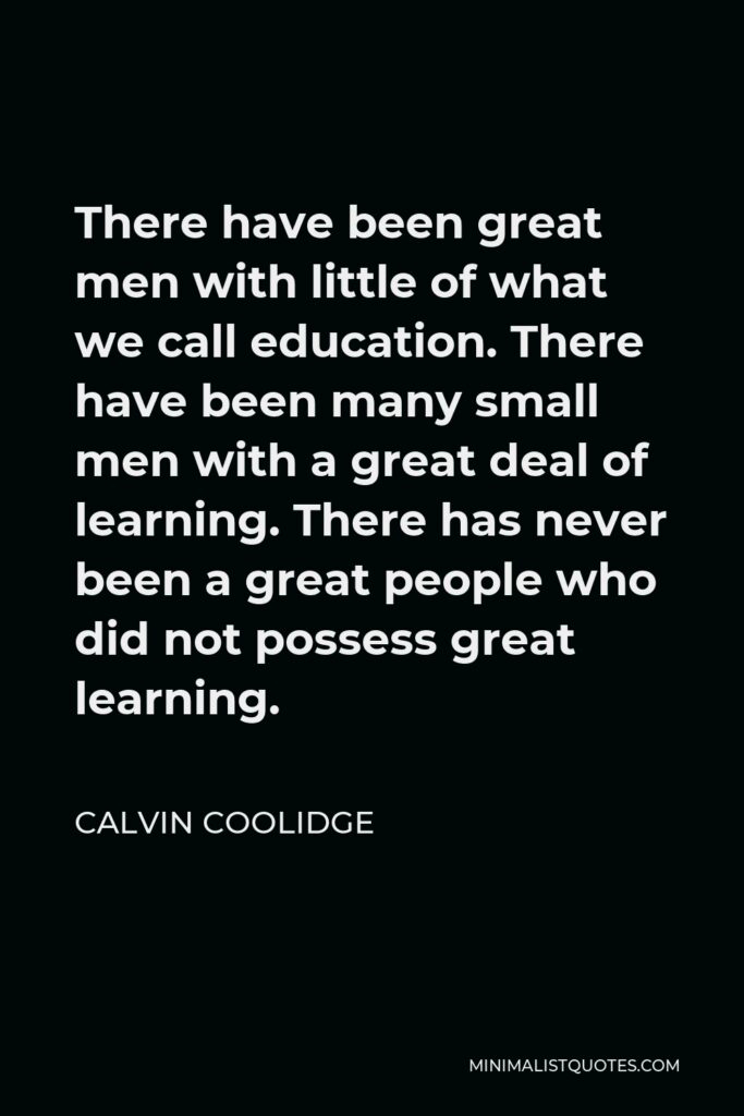 Calvin Coolidge Quote - There have been great men with little of what we call education. There have been many small men with a great deal of learning. There has never been a great people who did not possess great learning.