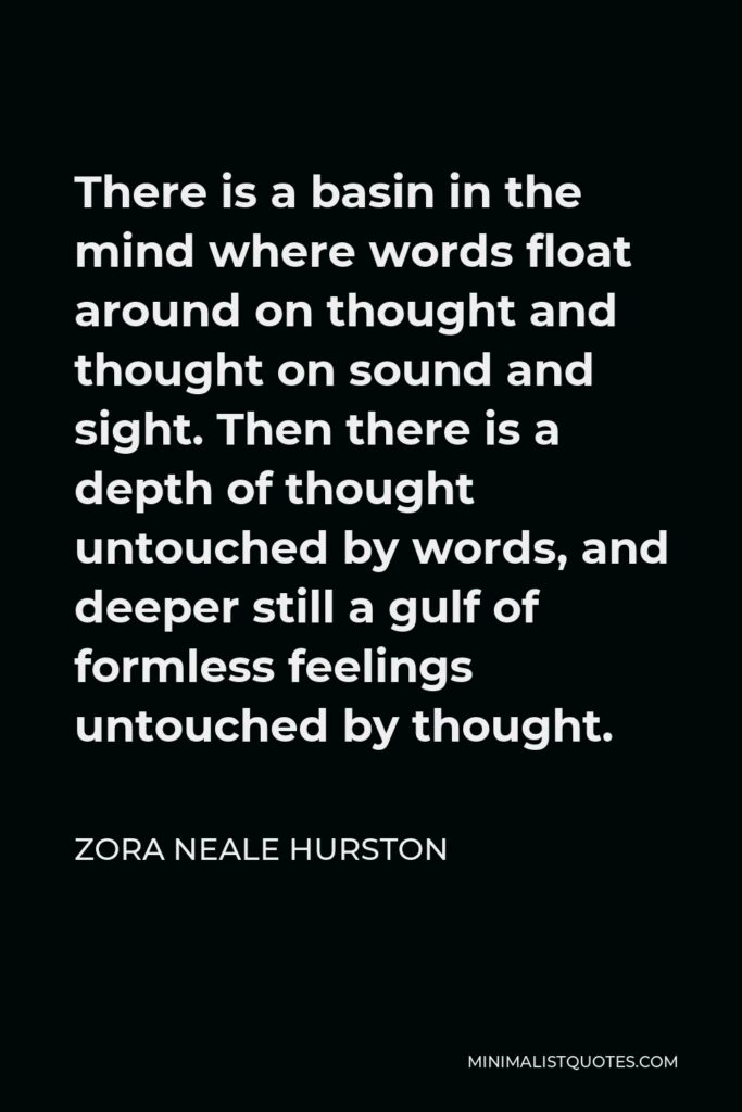 Zora Neale Hurston Quote - There is a basin in the mind where words float around on thought and thought on sound and sight. Then there is a depth of thought untouched by words, and deeper still a gulf of formless feelings untouched by thought.