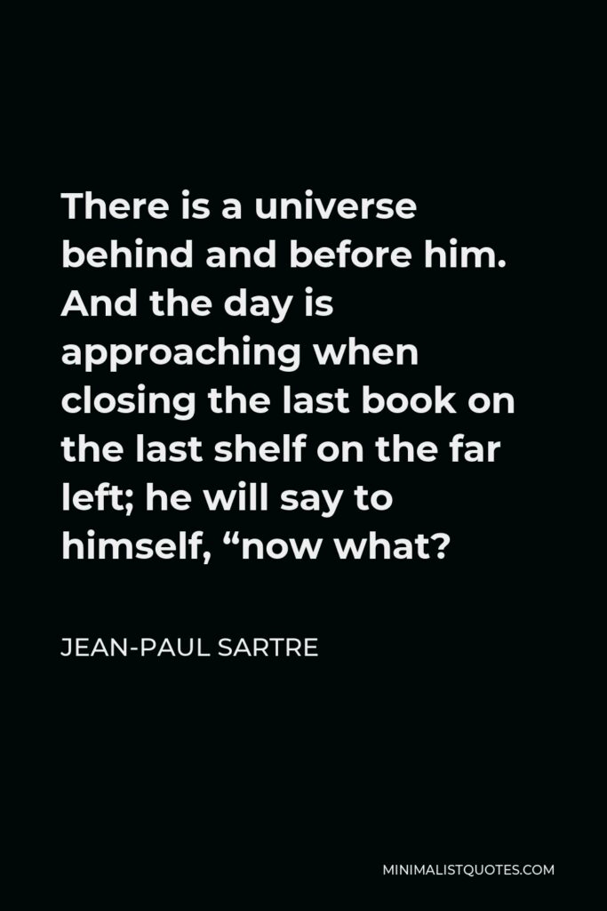 Jean-Paul Sartre Quote - There is a universe behind and before him. And the day is approaching when closing the last book on the last shelf on the far left; he will say to himself, “now what?