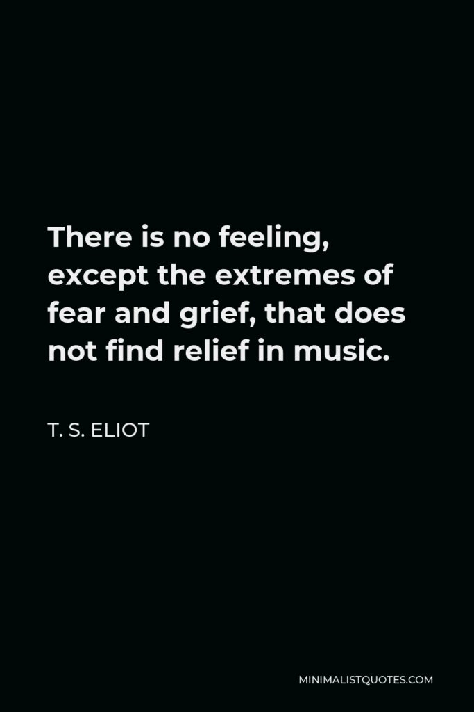 T. S. Eliot Quote - There is no feeling, except the extremes of fear and grief, that does not find relief in music.
