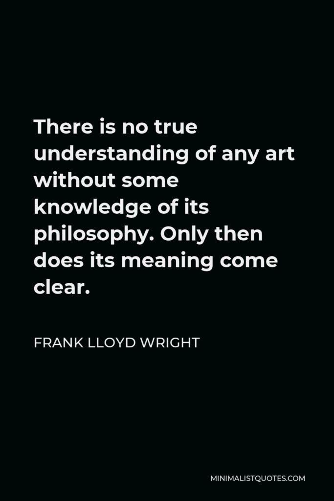 Frank Lloyd Wright Quote - There is no true understanding of any art without some knowledge of its philosophy. Only then does its meaning come clear.