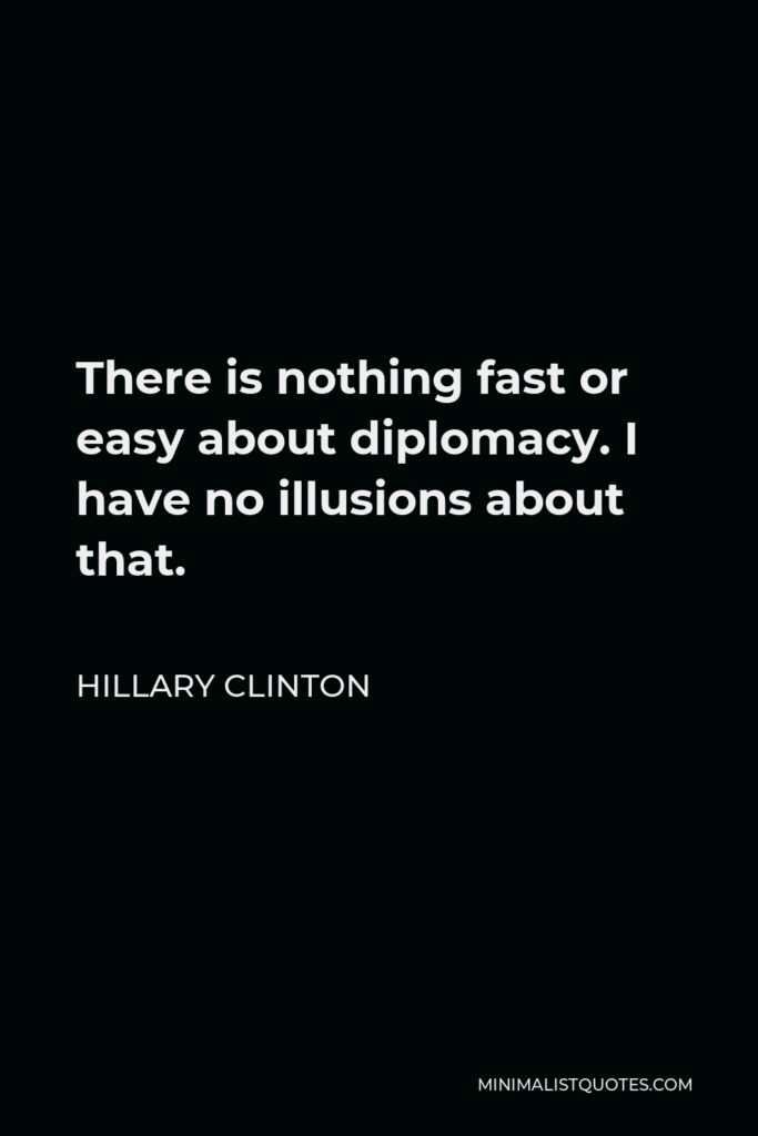 Hillary Clinton Quote - There is nothing fast or easy about diplomacy. I have no illusions about that.