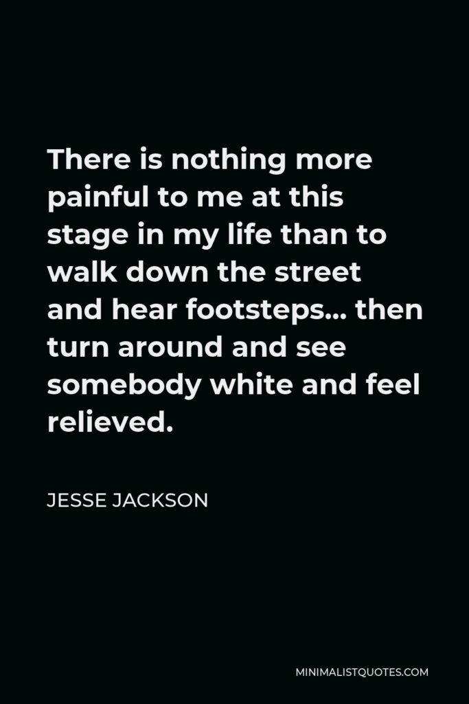 Jesse Jackson Quote - There is nothing more painful to me at this stage in my life than to walk down the street and hear footsteps… then turn around and see somebody white and feel relieved.