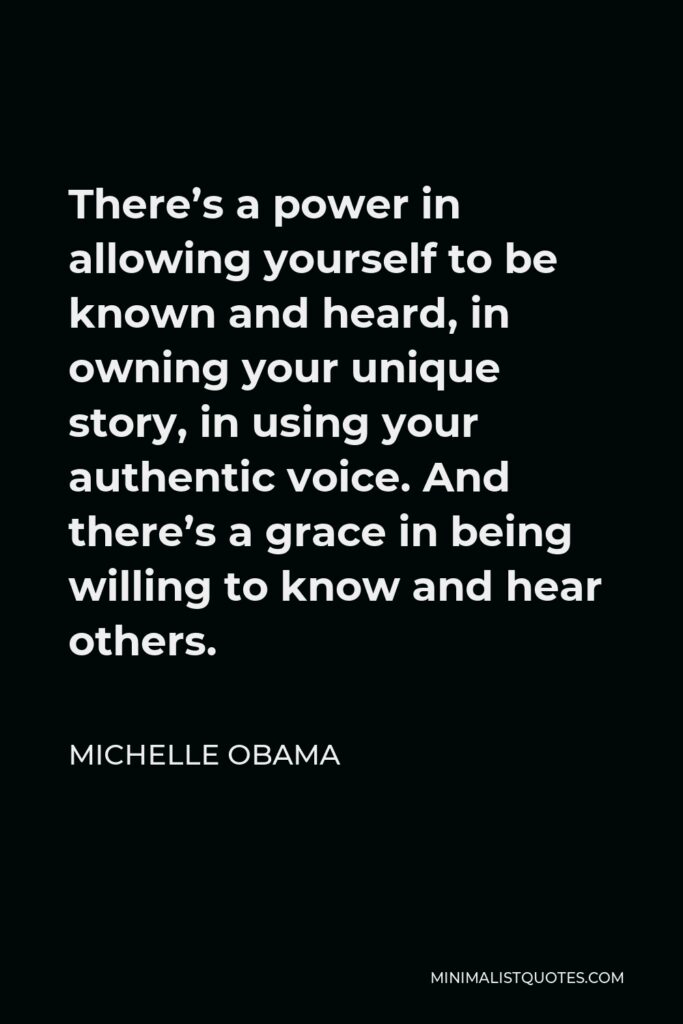 Michelle Obama Quote - There’s a power in allowing yourself to be known and heard, in owning your unique story, in using your authentic voice. And there’s a grace in being willing to know and hear others.