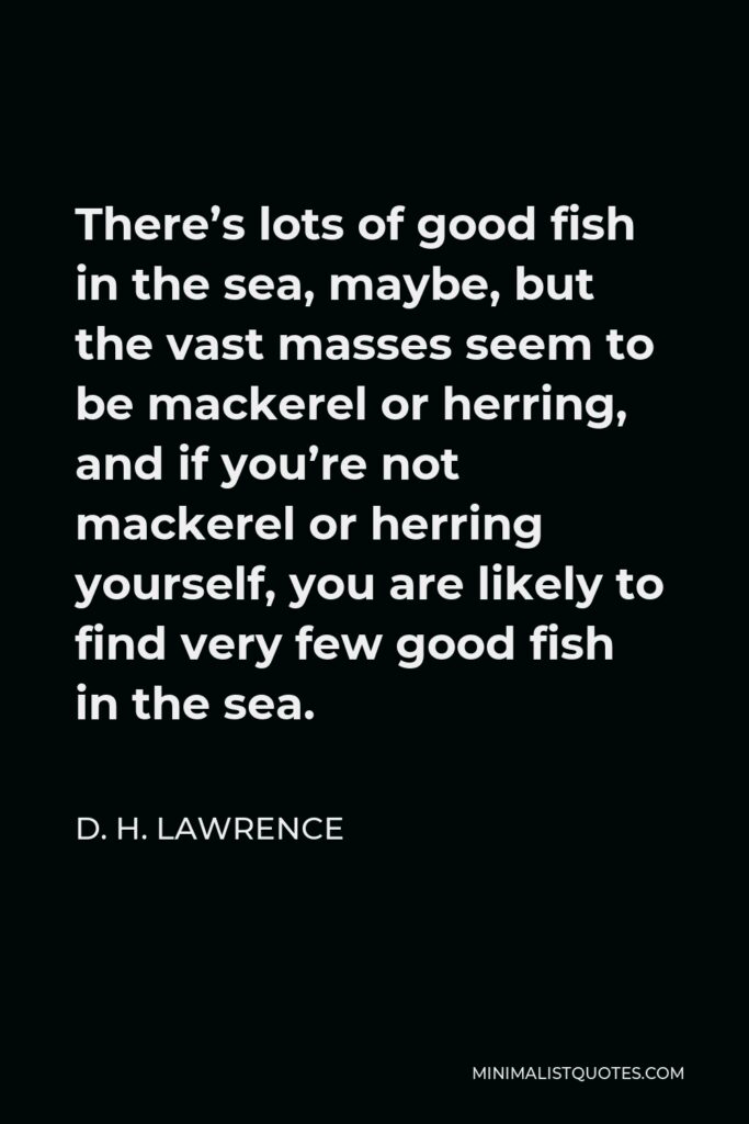 D. H. Lawrence Quote - There’s lots of good fish in the sea, maybe, but the vast masses seem to be mackerel or herring, and if you’re not mackerel or herring yourself, you are likely to find very few good fish in the sea.