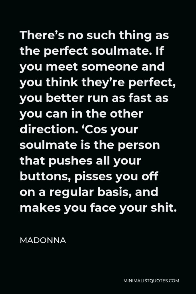 Madonna Quote - There’s no such thing as the perfect soulmate. If you meet someone and you think they’re perfect, you better run as fast as you can in the other direction. ‘Cos your soulmate is the person that pushes all your buttons, pisses you off on a regular basis, and makes you face your shit.