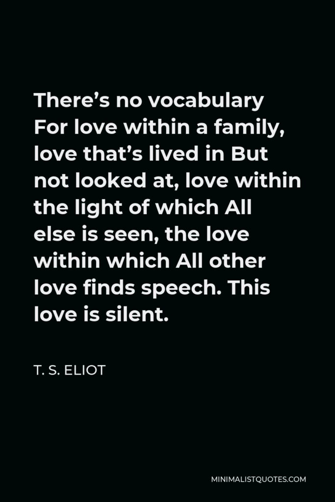 T. S. Eliot Quote - There’s no vocabulary For love within a family, love that’s lived in But not looked at, love within the light of which All else is seen, the love within which All other love finds speech. This love is silent.