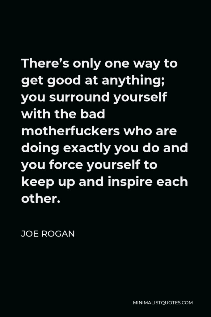 Joe Rogan Quote - There’s only one way to get good at anything; you surround yourself with the bad motherfuckers who are doing exactly you do and you force yourself to keep up and inspire each other.