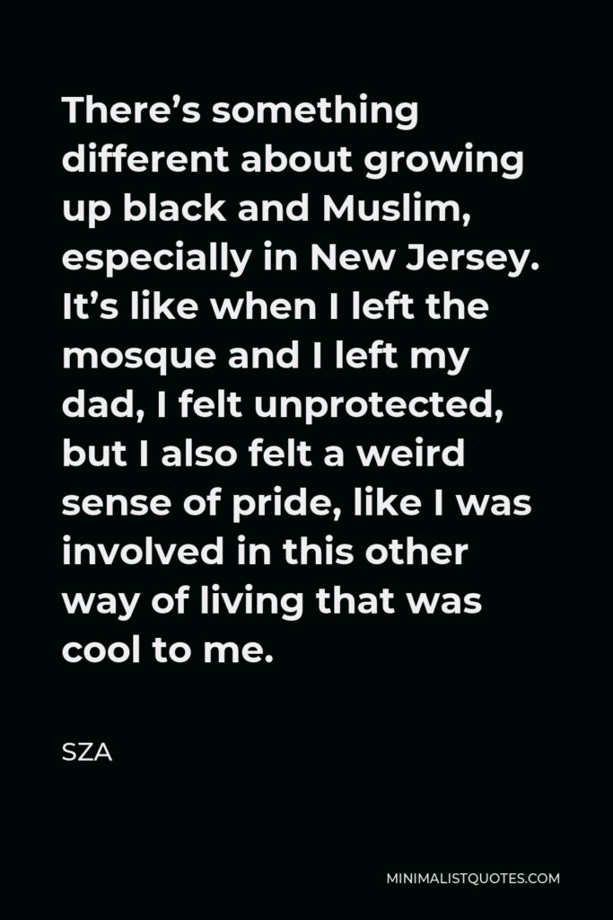 SZA Quote - There’s something different about growing up black and Muslim, especially in New Jersey. It’s like when I left the mosque and I left my dad, I felt unprotected, but I also felt a weird sense of pride, like I was involved in this other way of living that was cool to me.