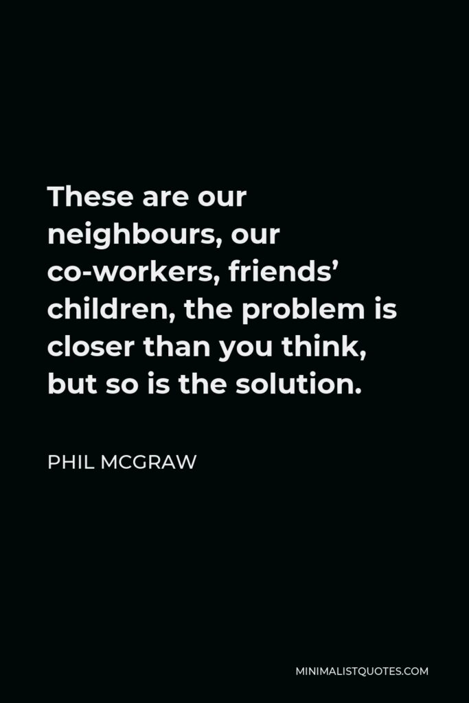 Phil McGraw Quote - These are our neighbours, our co-workers, friends’ children, the problem is closer than you think, but so is the solution.