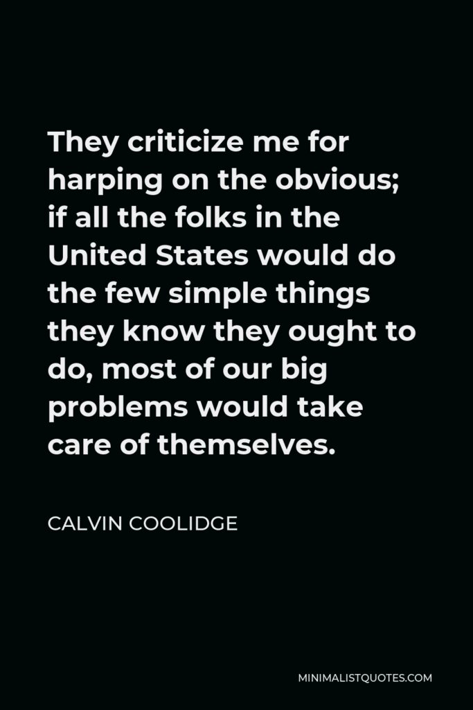 Calvin Coolidge Quote - They criticize me for harping on the obvious; if all the folks in the United States would do the few simple things they know they ought to do, most of our big problems would take care of themselves.