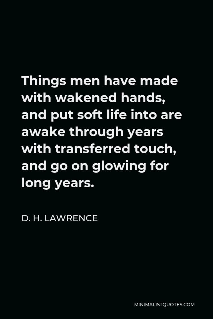 D. H. Lawrence Quote - Things men have made with wakened hands, and put soft life into are awake through years with transferred touch, and go on glowing for long years.