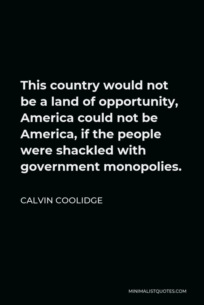 Calvin Coolidge Quote - This country would not be a land of opportunity, America could not be America, if the people were shackled with government monopolies.