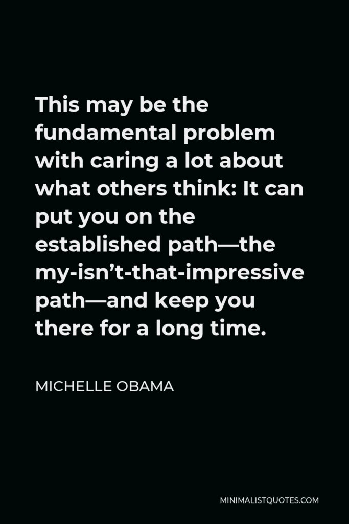 Michelle Obama Quote - This may be the fundamental problem with caring a lot about what others think: It can put you on the established path–the my-isn’t-that-impressive- path– and keep you there for a long time.