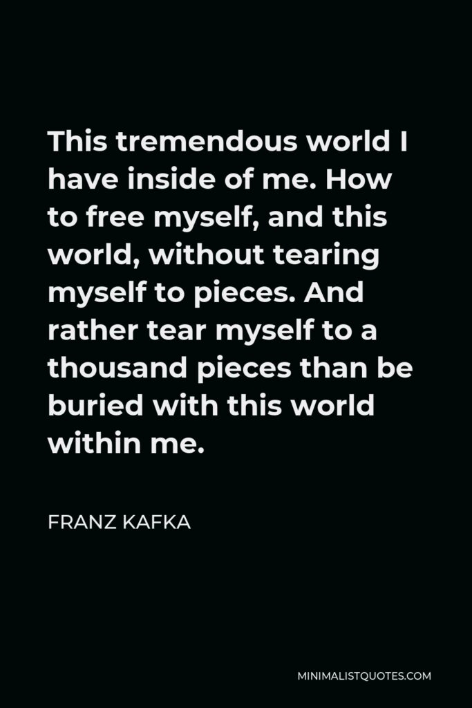 Franz Kafka Quote - This tremendous world I have inside of me. How to free myself, and this world, without tearing myself to pieces. And rather tear myself to a thousand pieces than be buried with this world within me.