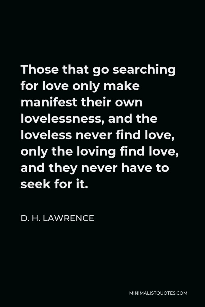 D. H. Lawrence Quote - Those that go searching for love only make manifest their own lovelessness, and the loveless never find love, only the loving find love, and they never have to seek for it.