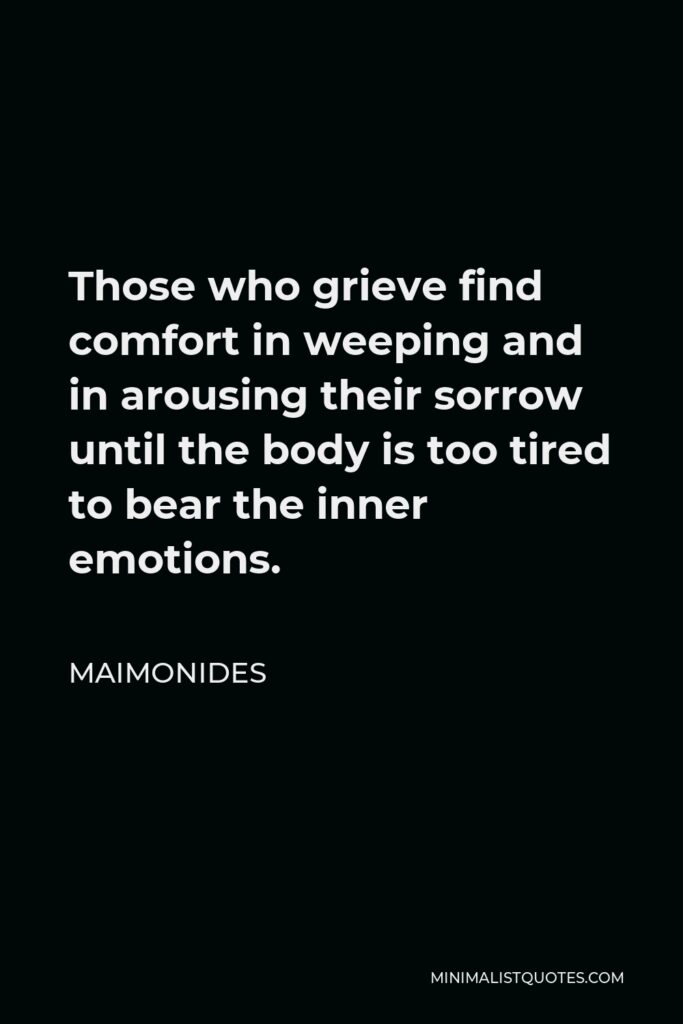 Maimonides Quote - Those who grieve find comfort in weeping and in arousing their sorrow until the body is too tired to bear the inner emotions.