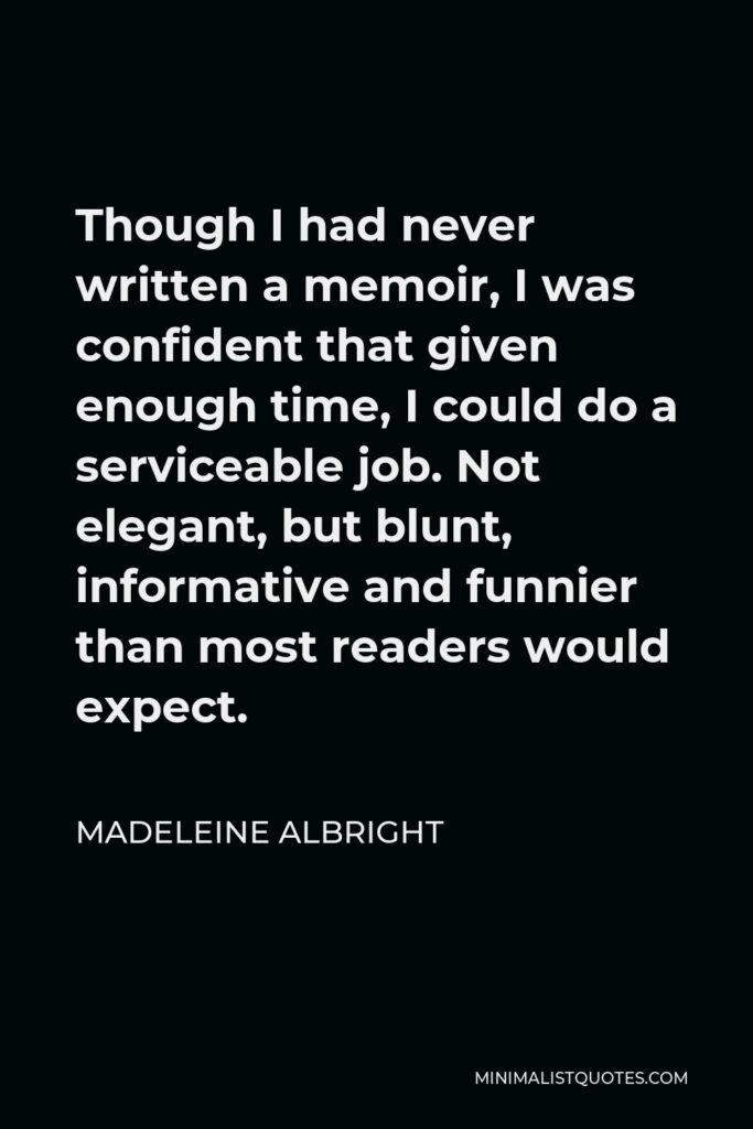 Madeleine Albright Quote - Though I had never written a memoir, I was confident that given enough time, I could do a serviceable job. Not elegant, but blunt, informative and funnier than most readers would expect.