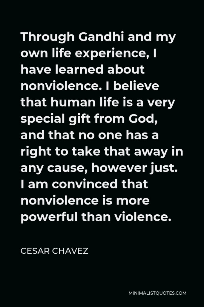 Cesar Chavez Quote - Through Gandhi and my own life experience, I have learned about nonviolence. I believe that human life is a very special gift from God, and that no one has a right to take that away in any cause, however just. I am convinced that nonviolence is more powerful than violence.