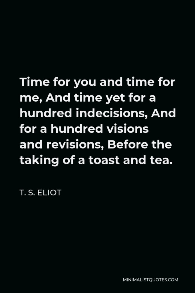 T. S. Eliot Quote - Time for you and time for me, And time yet for a hundred indecisions, And for a hundred visions and revisions, Before the taking of a toast and tea.