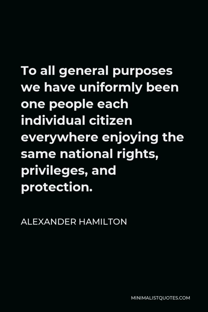 Alexander Hamilton Quote - To all general purposes we have uniformly been one people each individual citizen everywhere enjoying the same national rights, privileges, and protection.