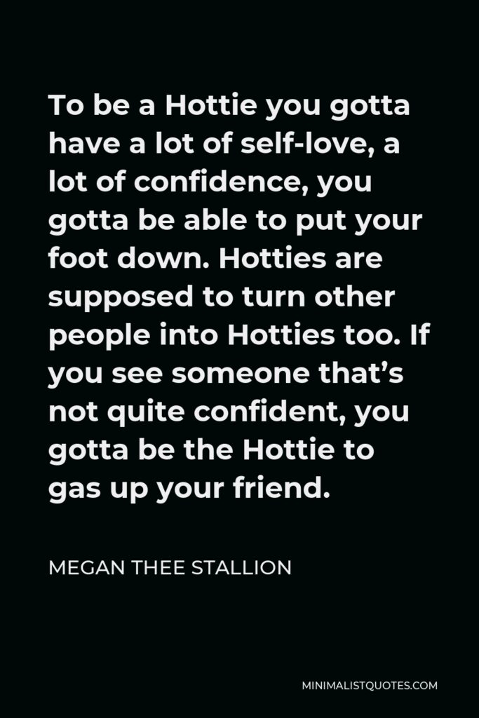 Megan Thee Stallion Quote - To be a Hottie you gotta have a lot of self-love, a lot of confidence, you gotta be able to put your foot down. Hotties are supposed to turn other people into Hotties too. If you see someone that’s not quite confident, you gotta be the Hottie to gas up your friend.