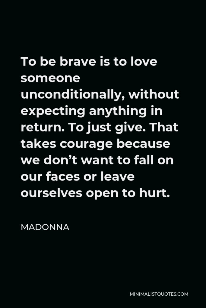 Madonna Quote - To be brave is to love someone unconditionally, without expecting anything in return. To just give. That takes courage because we don’t want to fall on our faces or leave ourselves open to hurt.