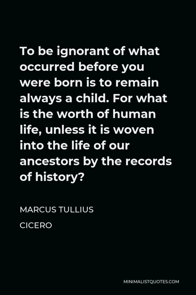 Marcus Tullius Cicero Quote - To be ignorant of what occurred before you were born is to remain always a child. For what is the worth of human life, unless it is woven into the life of our ancestors by the records of history?